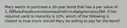 Mary wants to purchase a 20-year bond that has a par value of 1,000 and makes semiannual interest payments of40. If her required yield to maturity is 10%, which of the following is closest to how much should Mary be willing to pay for the bond?