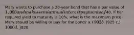 Mary wants to purchase a 20-year bond that has a par value of 1,000 and makes semiannual interest payments of40. If her required yield to maturity is 10%, what is the maximum price Mary should be willing to pay for the bond? a.) 902 b.)925 c.) 1000 d.)828