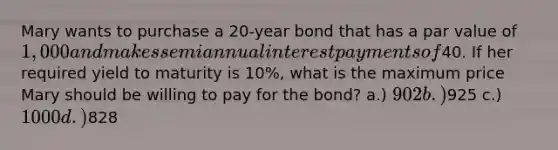 Mary wants to purchase a 20-year bond that has a par value of 1,000 and makes semiannual interest payments of40. If her required yield to maturity is 10%, what is the maximum price Mary should be willing to pay for the bond? a.) 902 b.)925 c.) 1000 d.)828