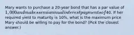 Mary wants to purchase a 20-year bond that has a par value of 1,000 and makes semiannual interest payments of40. If her required yield to maturity is 10%, what is the maximum price Mary should be willing to pay for the bond? (Pick the closest answer.)