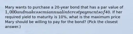 Mary wants to purchase a 20-year bond that has a par value of 1,000 and makes semiannual interest payments of40. If her required yield to maturity is 10%, what is the maximum price Mary should be willing to pay for the bond? (Pick the closest answer.)