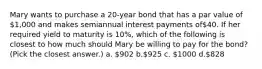 Mary wants to purchase a 20-year bond that has a par value of 1,000 and makes semiannual interest payments of40. If her required yield to maturity is 10%, which of the following is closest to how much should Mary be willing to pay for the bond? (Pick the closest answer.) a. 902 b.925 c. 1000 d.828