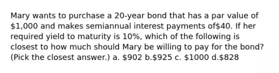 Mary wants to purchase a 20-year bond that has a par value of 1,000 and makes semiannual interest payments of40. If her required yield to maturity is 10%, which of the following is closest to how much should Mary be willing to pay for the bond? (Pick the closest answer.) a. 902 b.925 c. 1000 d.828