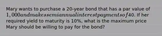 Mary wants to purchase a 20-year bond that has a par value of 1,000 and makes semiannual interest payments of40. If her required yield to maturity is 10%, what is the maximum price Mary should be willing to pay for the bond?