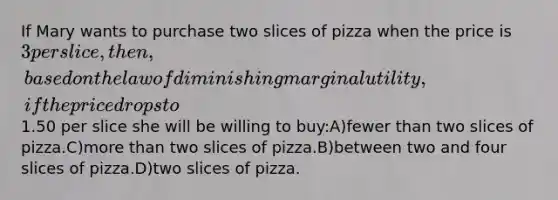 If Mary wants to purchase two slices of pizza when the price is 3 per slice, then, based on the law of diminishing marginal utility, if the price drops to1.50 per slice she will be willing to buy:A)fewer than two slices of pizza.C)<a href='https://www.questionai.com/knowledge/keWHlEPx42-more-than' class='anchor-knowledge'>more than</a> two slices of pizza.B)between two and four slices of pizza.D)two slices of pizza.