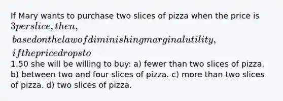 If Mary wants to purchase two slices of pizza when the price is 3 per slice, then, based on the law of diminishing marginal utility, if the price drops to1.50 she will be willing to buy: a) fewer than two slices of pizza. b) between two and four slices of pizza. c) more than two slices of pizza. d) two slices of pizza.