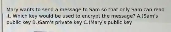 Mary wants to send a message to Sam so that only Sam can read it. Which key would be used to encrypt the message? A.)Sam's public key B.)Sam's private key C.)Mary's public key