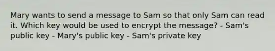 Mary wants to send a message to Sam so that only Sam can read it. Which key would be used to encrypt the message? - Sam's public key - Mary's public key - Sam's private key