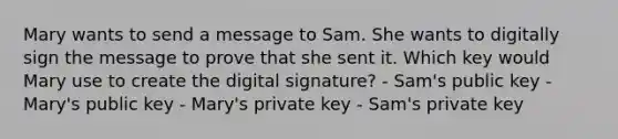 Mary wants to send a message to Sam. She wants to digitally sign the message to prove that she sent it. Which key would Mary use to create the digital signature? - Sam's public key - Mary's public key - Mary's private key - Sam's private key