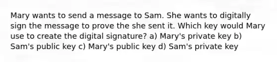 Mary wants to send a message to Sam. She wants to digitally sign the message to prove the she sent it. Which key would Mary use to create the digital signature? a) Mary's private key b) Sam's public key c) Mary's public key d) Sam's private key