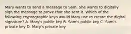 Mary wants to send a message to Sam. She wants to digitally sign the message to prove that she sent it. Which of the following cryptographic keys would Mary use to create the digital signature? A. Mary's public key B. Sam's public key C. Sam's private key D. Mary's private key