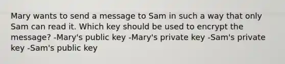 Mary wants to send a message to Sam in such a way that only Sam can read it. Which key should be used to encrypt the message? -Mary's public key -Mary's private key -Sam's private key -Sam's public key