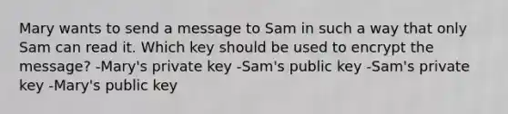 Mary wants to send a message to Sam in such a way that only Sam can read it. Which key should be used to encrypt the message? -Mary's private key -Sam's public key -Sam's private key -Mary's public key