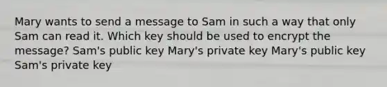 Mary wants to send a message to Sam in such a way that only Sam can read it. Which key should be used to encrypt the message? Sam's public key Mary's private key Mary's public key Sam's private key