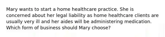 Mary wants to start a home healthcare practice. She is concerned about her legal liability as home healthcare clients are usually very ill and her aides will be administering medication. Which form of business should Mary choose?