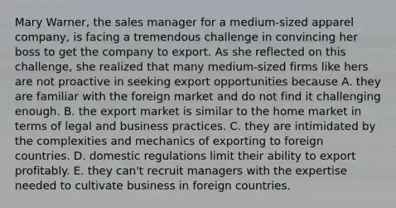 Mary Warner, the sales manager for a medium-sized apparel company, is facing a tremendous challenge in convincing her boss to get the company to export. As she reflected on this challenge, she realized that many medium-sized firms like hers are not proactive in seeking export opportunities because A. they are familiar with the foreign market and do not find it challenging enough. B. the export market is similar to the home market in terms of legal and business practices. C. they are intimidated by the complexities and mechanics of exporting to foreign countries. D. domestic regulations limit their ability to export profitably. E. they can't recruit managers with the expertise needed to cultivate business in foreign countries.