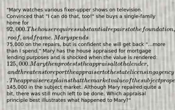 "Mary watches various fixer-upper shows on television. Convinced that "I can do that, too!" she buys a single-family home for 92,000. The house requires substantial repairs to the foundation, roof, and frame. Mary spends75,000 on the repairs, but is confident she will get back "...more than I spend." Mary has the house appraised for mortgage lending purposes and is shocked when the value is rendered: 125,000. Mary then protests the appraisal to the lender, and threatens to report the appraiser to the state licensing agency. The appraiser explains that the market value of the subject property is based on market sales which average around145,000 in the subject market. Although Mary repaired quite a bit, there was still much left to be done. Which appraisal principle best illustrates what happened to Mary?"