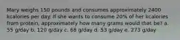 Mary weighs 150 pounds and consumes approximately 2400 kcalories per day. If she wants to consume 20% of her kcalories from protein, approximately how many grams would that be? a. 55 g/day b. 120 g/day c. 68 g/day d. 53 g/day e. 273 g/day