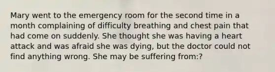 Mary went to the emergency room for the second time in a month complaining of difficulty breathing and chest pain that had come on suddenly. She thought she was having a heart attack and was afraid she was dying, but the doctor could not find anything wrong. She may be suffering from:?