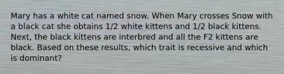 Mary has a white cat named snow. When Mary crosses Snow with a black cat she obtains 1/2 white kittens and 1/2 black kittens. Next, the black kittens are interbred and all the F2 kittens are black. Based on these results, which trait is recessive and which is dominant?