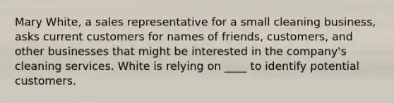 Mary White, a sales representative for a small cleaning business, asks current customers for names of friends, customers, and other businesses that might be interested in the company's cleaning services. White is relying on ____ to identify potential customers.