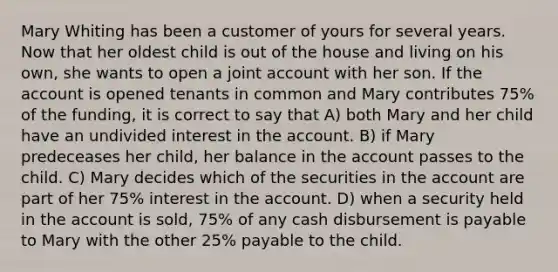 Mary Whiting has been a customer of yours for several years. Now that her oldest child is out of the house and living on his own, she wants to open a joint account with her son. If the account is opened tenants in common and Mary contributes 75% of the funding, it is correct to say that A) both Mary and her child have an undivided interest in the account. B) if Mary predeceases her child, her balance in the account passes to the child. C) Mary decides which of the securities in the account are part of her 75% interest in the account. D) when a security held in the account is sold, 75% of any cash disbursement is payable to Mary with the other 25% payable to the child.