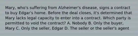 Mary, who's suffering from Alzheimer's disease, signs a contract to buy Edgar's home. Before the deal closes, it's determined that Mary lacks legal capacity to enter into a contract. Which party is permitted to void the contract? A. Nobody B. Only the buyer, Mary C. Only the seller, Edgar D. The seller or the seller's agent