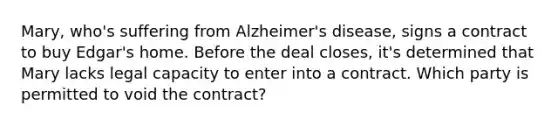 Mary, who's suffering from Alzheimer's disease, signs a contract to buy Edgar's home. Before the deal closes, it's determined that Mary lacks legal capacity to enter into a contract. Which party is permitted to void the contract?