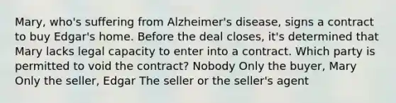 Mary, who's suffering from Alzheimer's disease, signs a contract to buy Edgar's home. Before the deal closes, it's determined that Mary lacks legal capacity to enter into a contract. Which party is permitted to void the contract? Nobody Only the buyer, Mary Only the seller, Edgar The seller or the seller's agent