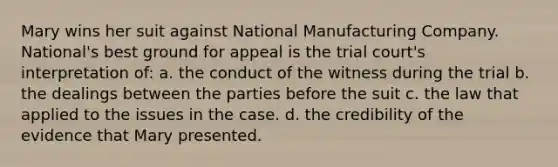 Mary wins her suit against National Manufacturing Company. National's best ground for appeal is the trial court's interpretation of: a. the conduct of the witness during the trial b. the dealings between the parties before the suit c. the law that applied to the issues in the case. d. the credibility of the evidence that Mary presented.