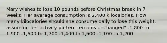 Mary wishes to lose 10 pounds before Christmas break in 7 weeks. Her average consumption is 2,400 kilocalories. How many kilocalories should she consume daily to lose this weight, assuming her activity pattern remains unchanged? -1,800 to 1,900 -1,600 to 1,700 -1,400 to 1,500 -1,100 to 1,200