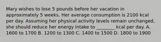 Mary wishes to lose 5 pounds before her vacation in approximately 5 weeks. Her average consumption is 2100 kcal per day. Assuming her physical activity levels remain unchanged, she should reduce her energy intake to ________ kcal per day. A. 1600 to 1700 B. 1200 to 1300 C. 1400 to 1500 D. 1800 to 1900