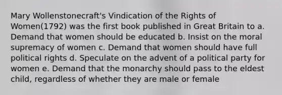 Mary Wollenstonecraft's Vindication of the Rights of Women(1792) was the first book published in Great Britain to a. Demand that women should be educated b. Insist on the moral supremacy of women c. Demand that women should have full political rights d. Speculate on the advent of a political party for women e. Demand that the monarchy should pass to the eldest child, regardless of whether they are male or female