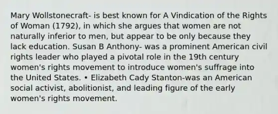 Mary Wollstonecraft- is best known for A Vindication of the Rights of Woman (1792), in which she argues that women are not naturally inferior to men, but appear to be only because they lack education. Susan B Anthony- was a prominent American civil rights leader who played a pivotal role in the 19th century women's rights movement to introduce women's suffrage into the United States. • Elizabeth Cady Stanton-was an American social activist, abolitionist, and leading figure of the early women's rights movement.