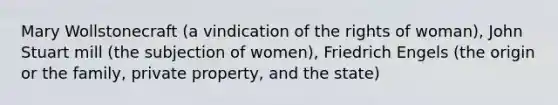 Mary Wollstonecraft (a vindication of the rights of woman), John Stuart mill (the subjection of women), Friedrich Engels (the origin or the family, private property, and the state)