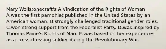 Mary Wollstonecraft's A Vindication of the Rights of Woman A.was the first pamphlet published in the United States by an American woman. B.strongly challenged traditional <a href='https://www.questionai.com/knowledge/kFBKZBlIHQ-gender-roles' class='anchor-knowledge'>gender roles</a>. C.won strong support from the Federalist Party. D.was inspired by <a href='https://www.questionai.com/knowledge/koPGepYxYb-thomas-paine' class='anchor-knowledge'>thomas paine</a>'s <a href='https://www.questionai.com/knowledge/k7q2so1hff-rights-of-man' class='anchor-knowledge'>rights of man</a>. E.was based on her experiences as a cross-dressing soldier during the Revolutionary War.
