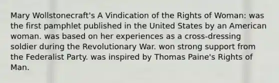 Mary Wollstonecraft's A Vindication of the Rights of Woman: was the first pamphlet published in the United States by an American woman. was based on her experiences as a cross-dressing soldier during the Revolutionary War. won strong support from the Federalist Party. was inspired by <a href='https://www.questionai.com/knowledge/koPGepYxYb-thomas-paine' class='anchor-knowledge'>thomas paine</a>'s <a href='https://www.questionai.com/knowledge/k7q2so1hff-rights-of-man' class='anchor-knowledge'>rights of man</a>.