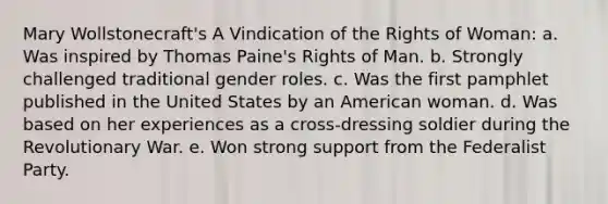 Mary Wollstonecraft's A Vindication of the Rights of Woman: a. Was inspired by Thomas Paine's Rights of Man. b. Strongly challenged traditional gender roles. c. Was the first pamphlet published in the United States by an American woman. d. Was based on her experiences as a cross-dressing soldier during the Revolutionary War. e. Won strong support from the Federalist Party.