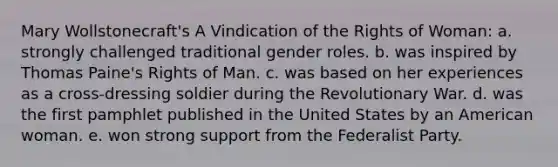 Mary Wollstonecraft's A Vindication of the Rights of Woman: a. strongly challenged traditional gender roles. b. was inspired by Thomas Paine's Rights of Man. c. was based on her experiences as a cross-dressing soldier during the Revolutionary War. d. was the first pamphlet published in the United States by an American woman. e. won strong support from the Federalist Party.