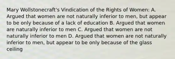 Mary Wollstonecraft's Vindication of the Rights of Women: A. Argued that women are not naturally inferior to men, but appear to be only because of a lack of education B. Argued that women are naturally inferior to men C. Argued that women are not naturally inferior to men D. Argued that women are not naturally inferior to men, but appear to be only because of the glass ceiling