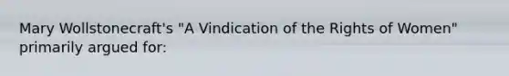 Mary Wollstonecraft's "A Vindication of the Rights of Women" primarily argued for: