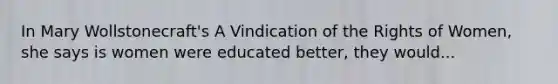 In Mary Wollstonecraft's A Vindication of the Rights of Women, she says is women were educated better, they would...