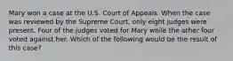 Mary won a case at the U.S. Court of Appeals. When the case was reviewed by the Supreme Court, only eight judges were present. Four of the judges voted for Mary while the other four voted against her. Which of the following would be the result of this case?