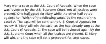 Mary won a case at the U.S. Court of Appeals. When the case was reviewed by the U.S. Supreme Court, not all justices were present. One-half voted for Mary while the other half voted against her. Which of the following would be the result of this case? A. The case will be sent to the U.S. Court of Appeals for review. B. Mary will win the case, as she had already won at the U.S. Court of Appeals. C. The case will be reviewed again by the U.S. Supreme Court when all the justices are present. D. Mary will win, and the case will set a precedent for later cases.