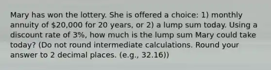 Mary has won the lottery. She is offered a choice: 1) monthly annuity of 20,000 for 20 years, or 2) a lump sum today. Using a discount rate of 3%, how much is the lump sum Mary could take today? (Do not round intermediate calculations. Round your answer to 2 decimal places. (e.g., 32.16))