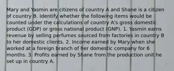 Mary and Yasmin are citizens of country A and Shane is a citizen of country B. Identify whether the following items would be counted under the calculations of country​ A's gross domestic product​ (GDP) or gross national product​ (GNP). 1. Yasmin earns revenue by selling perfumes sourced from factories in country B to her domestic clients. 2. Income earned by Mary when she worked at a foreign branch of her domestic company for 6 months. 3. Profits earned by Shane from the production unit he set up in country A.