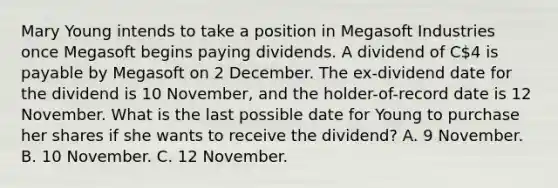 Mary Young intends to take a position in Megasoft Industries once Megasoft begins paying dividends. A dividend of C4 is payable by Megasoft on 2 December. The ex-dividend date for the dividend is 10 November, and the holder-of-record date is 12 November. What is the last possible date for Young to purchase her shares if she wants to receive the dividend? A. 9 November. B. 10 November. C. 12 November.