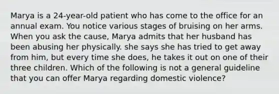 Marya is a 24-year-old patient who has come to the office for an annual exam. You notice various stages of bruising on her arms. When you ask the cause, Marya admits that her husband has been abusing her physically. she says she has tried to get away from him, but every time she does, he takes it out on one of their three children. Which of the following is not a general guideline that you can offer Marya regarding domestic violence?