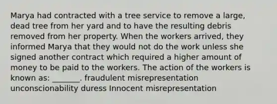 Marya had contracted with a tree service to remove a large, dead tree from her yard and to have the resulting debris removed from her property. When the workers arrived, they informed Marya that they would not do the work unless she signed another contract which required a higher amount of money to be paid to the workers. The action of the workers is known as: _______. fraudulent misrepresentation unconscionability duress Innocent misrepresentation