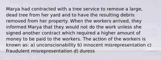 Marya had contracted with a tree service to remove a large, dead tree from her yard and to have the resulting debris removed from her property. When the workers arrived, they informed Marya that they would not do the work unless she signed another contract which required a higher amount of money to be paid to the workers. The action of the workers is known as: a) unconscionability b) innocent misrepresentation c) fraudulent misrepresentation d) duress